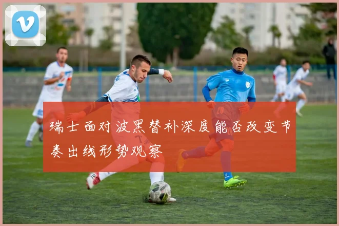 瑞士面对波黑替补深度能否改变节奏出线形势观察