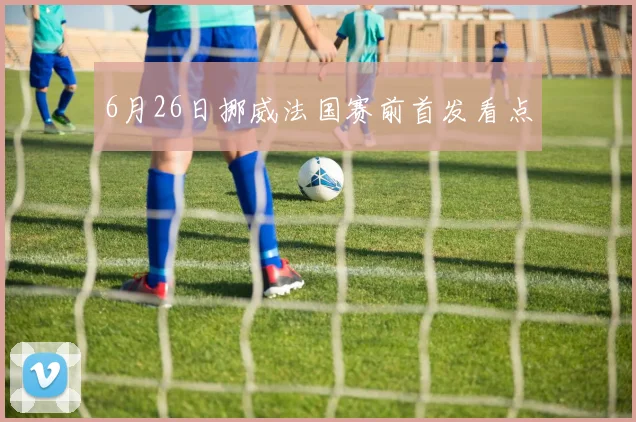 6月26日挪威法国赛前首发看点