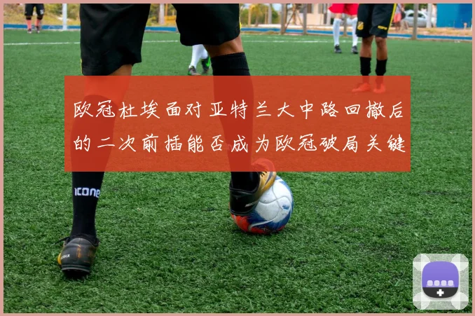 欧冠杜埃面对亚特兰大中路回撤后的二次前插能否成为欧冠破局关键