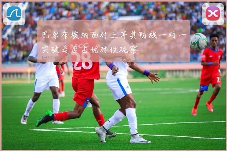 巴尔布埃纳面对土耳其防线一对一突破是否占优对位观察