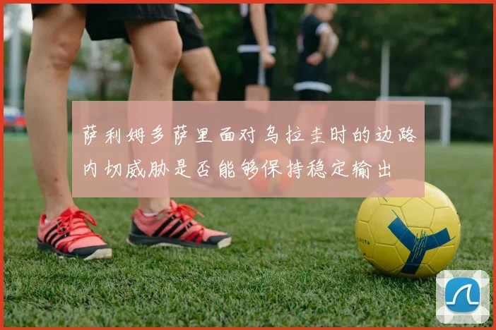 萨利姆多萨里面对乌拉圭时的边路内切威胁是否能够保持稳定输出