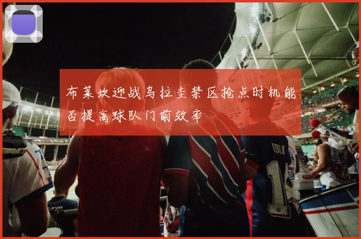 布莱坎迎战乌拉圭禁区抢点时机能否提高球队门前效率