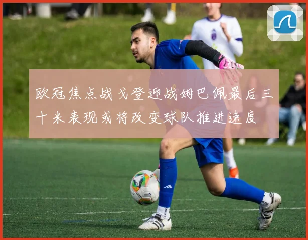 欧冠焦点战戈登迎战姆巴佩最后三十米表现或将改变球队推进速度