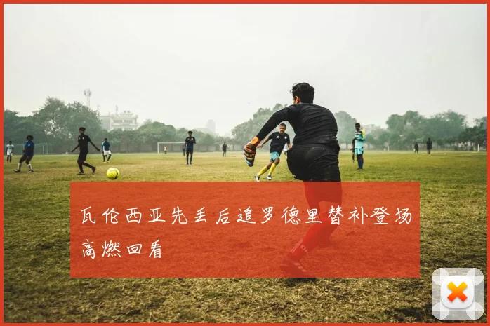 瓦伦西亚先丢后追罗德里替补登场高燃回看
