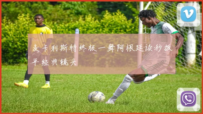 麦卡利斯特终极一舞阿根廷读秒扳平经典镜头