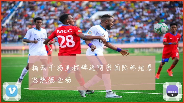 梅西千场里程碑迈阿密国际终结悬念燃爆全场
