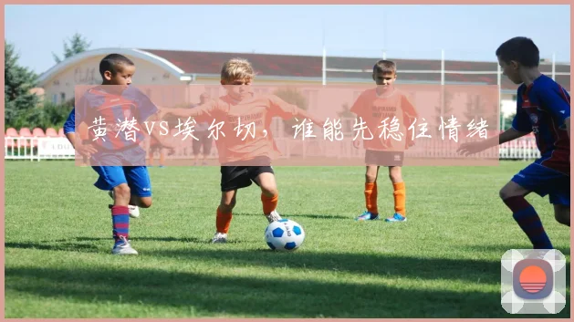 黄潜vs埃尔切,谁能先稳住情绪