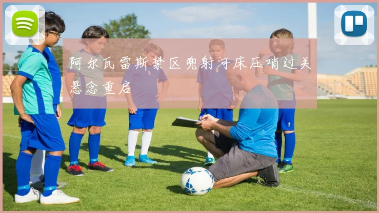 阿尔瓦雷斯禁区兜射河床压哨过关悬念重启