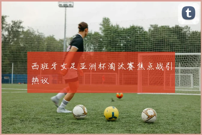 西班牙女足亚洲杯淘汰赛焦点战引热议